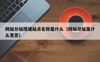 和县网站分站搭建站点名称是什么（网站分站是什么意思）