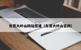 和县东莞大岭山网站搭建（东莞大岭山官网）