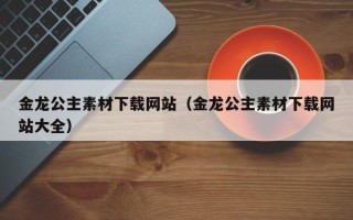 和县金龙公主素材下载网站（金龙公主素材下载网站大全）