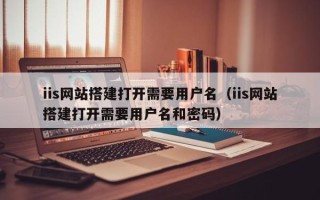 和县iis网站搭建打开需要用户名（iis网站搭建打开需要用户名和密码）