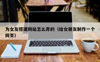 和县为女友搭建网站怎么弄的（给女朋友制作一个网页）