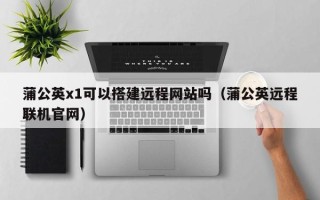 和县蒲公英x1可以搭建远程网站吗（蒲公英远程联机官网）