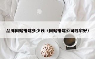 和县品牌网站搭建多少钱（网站搭建公司哪家好）